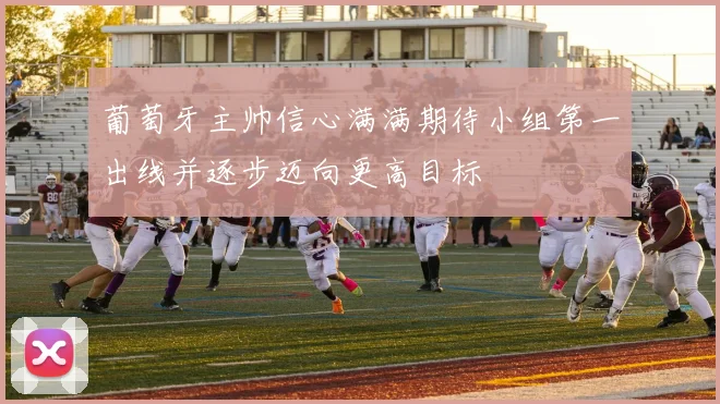 葡萄牙主帅信心满满期待小组第一出线并逐步迈向更高目标