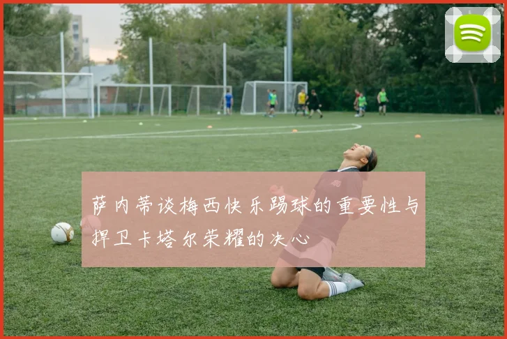 萨内蒂谈梅西快乐踢球的重要性与捍卫卡塔尔荣耀的决心
