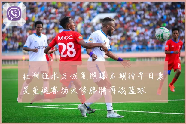 杜润旺术后恢复照曝光期待早日康复重返赛场大修胳膊再战篮球