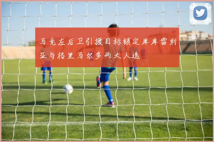 马竞左后卫引援目标锁定库库雷利亚与格里马尔多两大人选