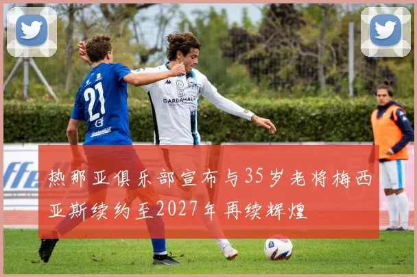热那亚俱乐部宣布与35岁老将梅西亚斯续约至2027年再续辉煌