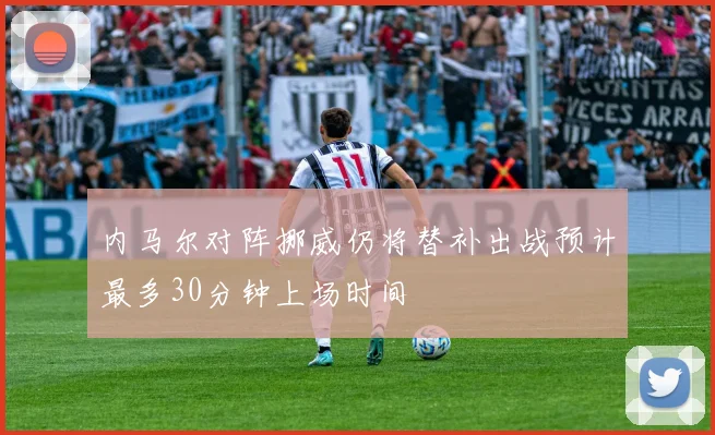 内马尔对阵挪威仍将替补出战预计最多30分钟上场时间