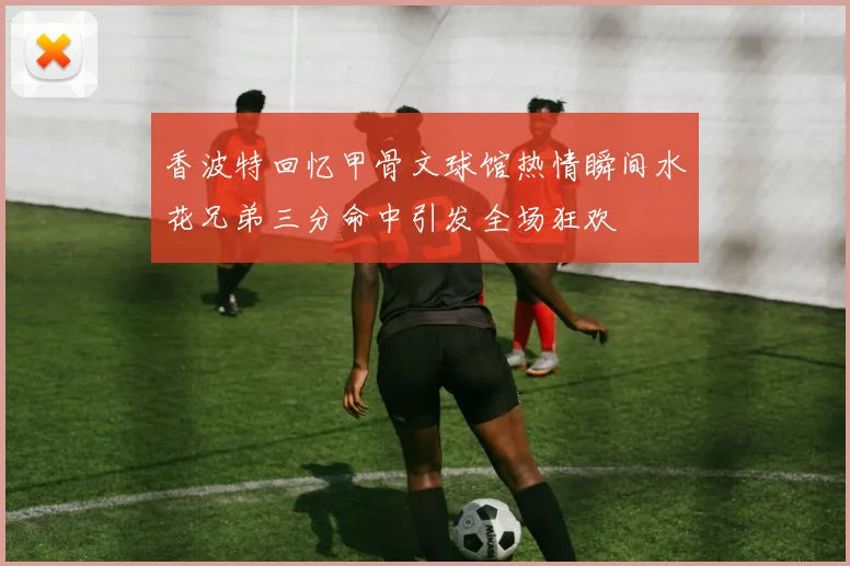 香波特回忆甲骨文球馆热情瞬间水花兄弟三分命中引发全场狂欢