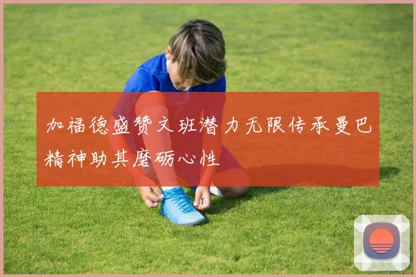 加福德盛赞文班潜力无限传承曼巴精神助其磨砺心性