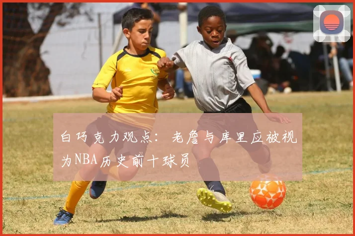 白巧克力观点：老詹与库里应被视为NBA历史前十球员