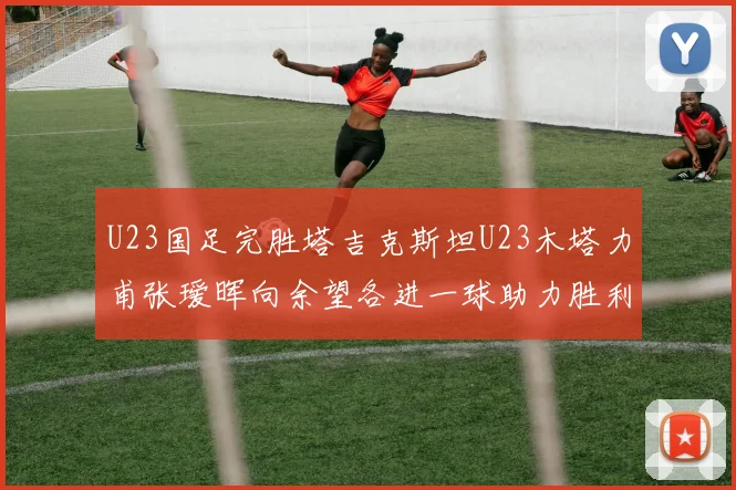 U23国足完胜塔吉克斯坦U23木塔力甫张瑷晖向余望各进一球助力胜利