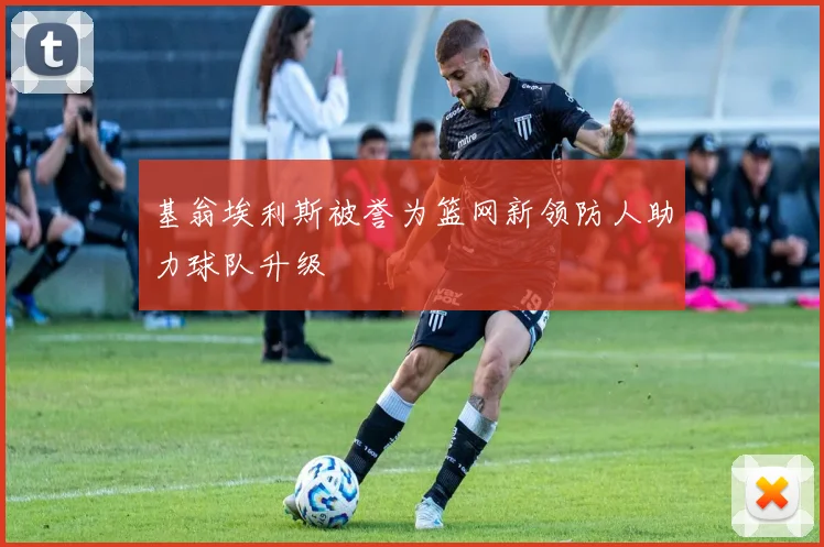 基翁埃利斯被誉为篮网新领防人助力球队升级