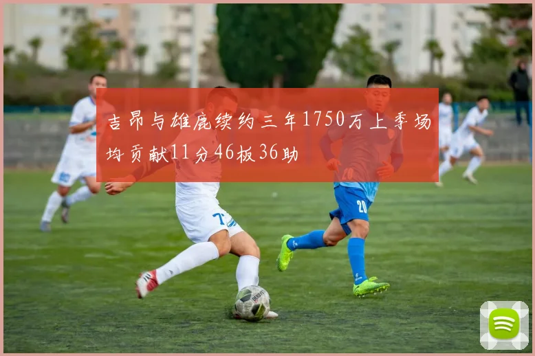 吉昂与雄鹿续约三年1750万上季场均贡献11分46板36助