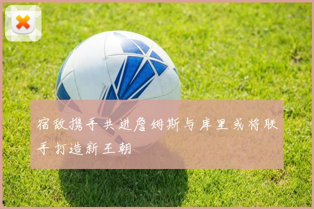 宿敌携手共进詹姆斯与库里或将联手打造新王朝