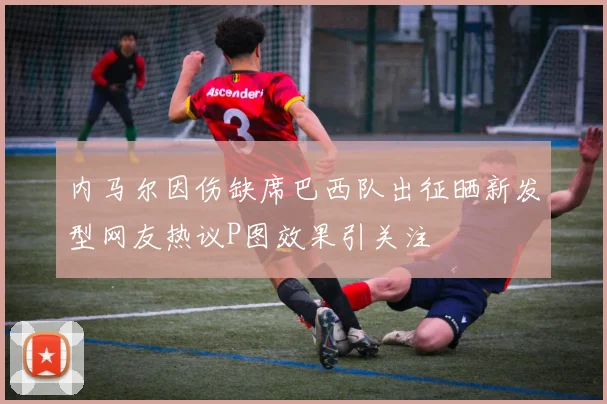 内马尔因伤缺席巴西队出征晒新发型网友热议P图效果引关注