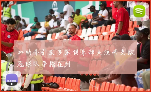 加纳乔引发多家俱乐部关注两支欧冠球队争抢在列