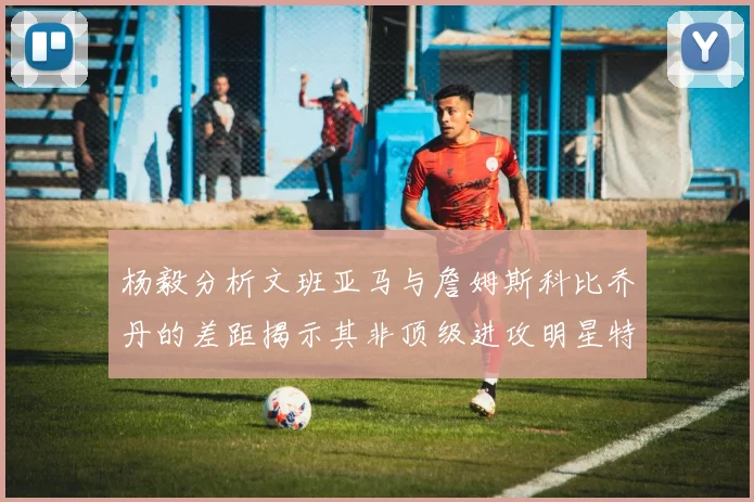 杨毅分析文班亚马与詹姆斯科比乔丹的差距揭示其非顶级进攻明星特质