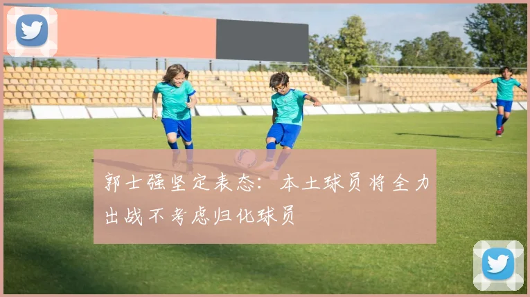 郭士强坚定表态：本土球员将全力出战不考虑归化球员
