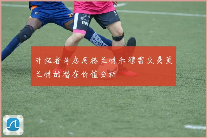 开拓者考虑用格兰特和穆雷交易莫兰特的潜在价值分析
