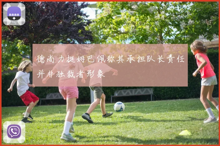 德尚力挺姆巴佩称其承担队长责任并非独裁者形象
