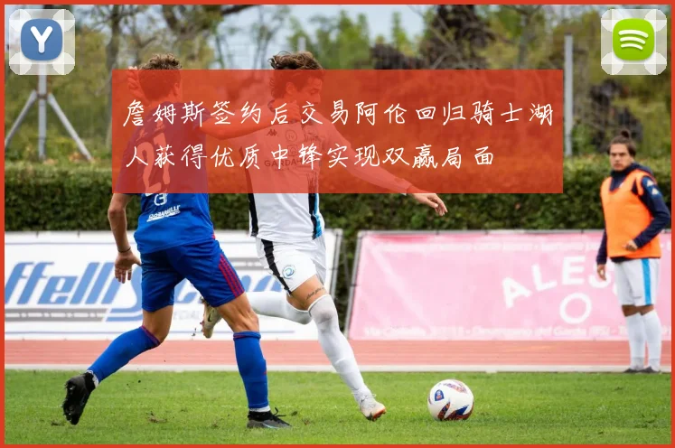 詹姆斯签约后交易阿伦回归骑士湖人获得优质中锋实现双赢局面