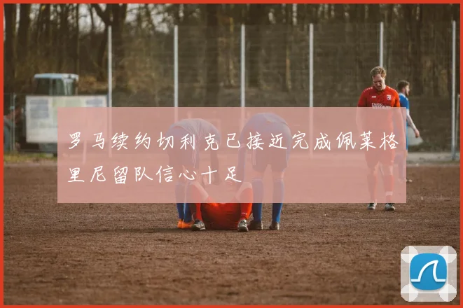 罗马续约切利克已接近完成佩莱格里尼留队信心十足