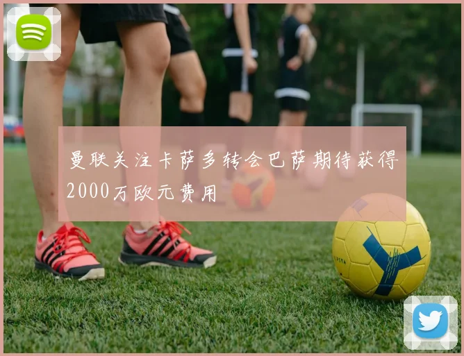 曼联关注卡萨多转会巴萨期待获得2000万欧元费用
