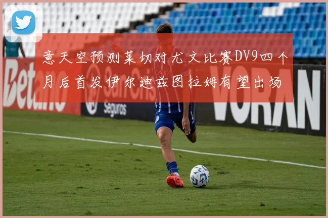 意天空预测莱切对尤文比赛DV9四个月后首发伊尔迪兹图拉姆有望出场
