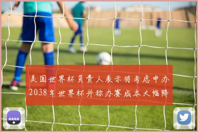 美国世界杯负责人表示将考虑申办2038年世界杯并称办赛成本大幅降低