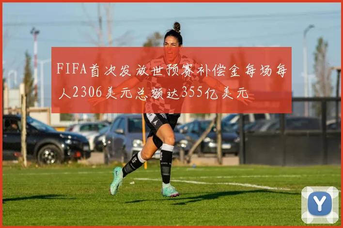 FIFA首次发放世预赛补偿金每场每人2306美元总额达355亿美元