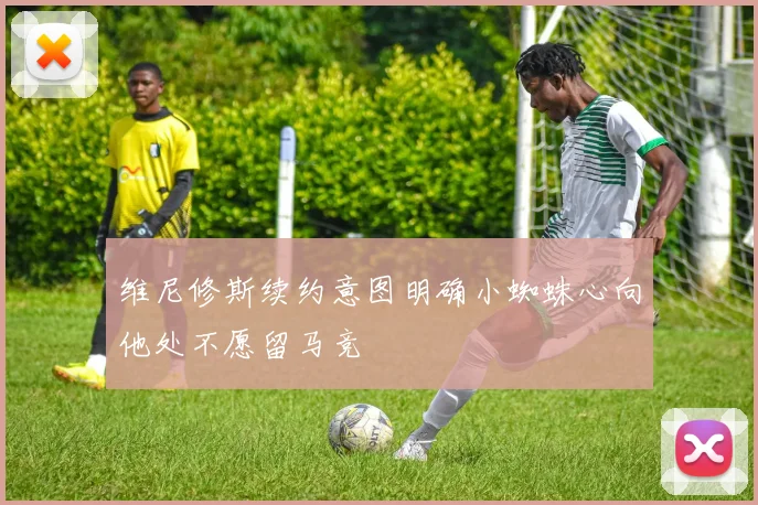 维尼修斯续约意图明确小蜘蛛心向他处不愿留马竞