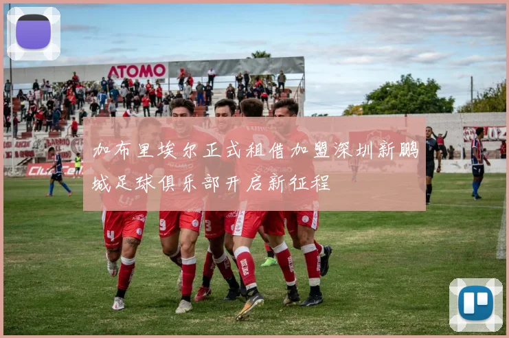 加布里埃尔正式租借加盟深圳新鹏城足球俱乐部开启新征程