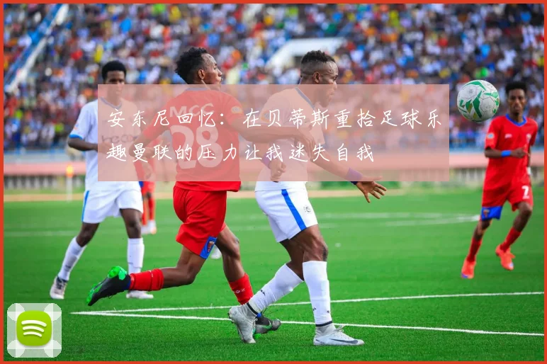 安东尼回忆：在贝蒂斯重拾足球乐趣曼联的压力让我迷失自我