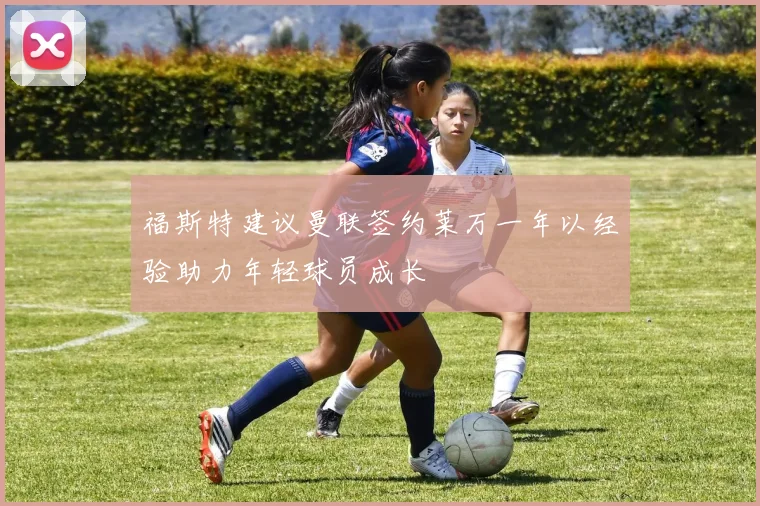 福斯特建议曼联签约莱万一年以经验助力年轻球员成长