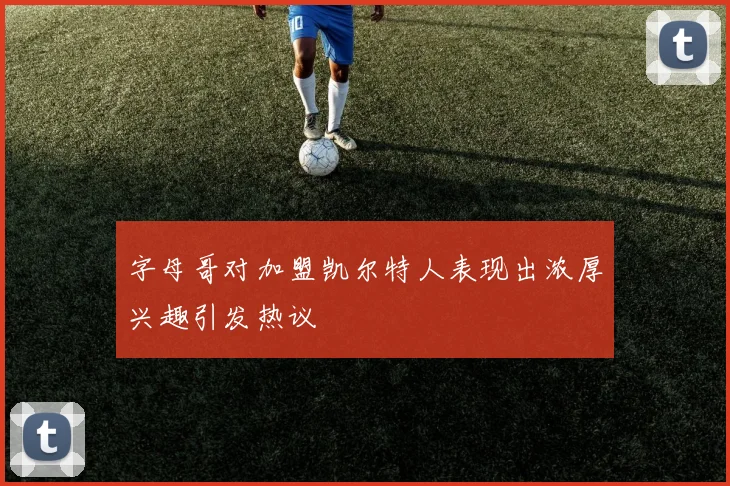 字母哥对加盟凯尔特人表现出浓厚兴趣引发热议
