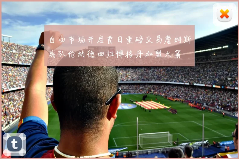 自由市场开启首日重磅交易詹姆斯离队伦纳德回归博格丹加盟火箭