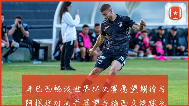 库巴西畅谈世界杯决赛愿望期待与阿根廷对决并渴望与梅西交换球衣